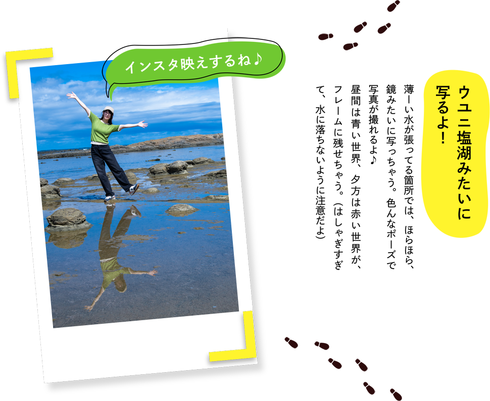 ”ウユニ塩湖みたいに写るよ！薄ーい水が張ってる箇所では、ほらほら、鏡みたいに写っちゃう。色んなポーズで写真が撮れるよ♪